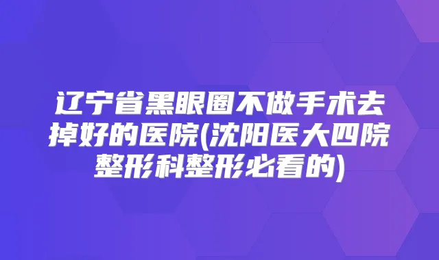 辽宁省黑眼圈不做手术去掉好的医院(沈阳医大四院整形科整形必看的)