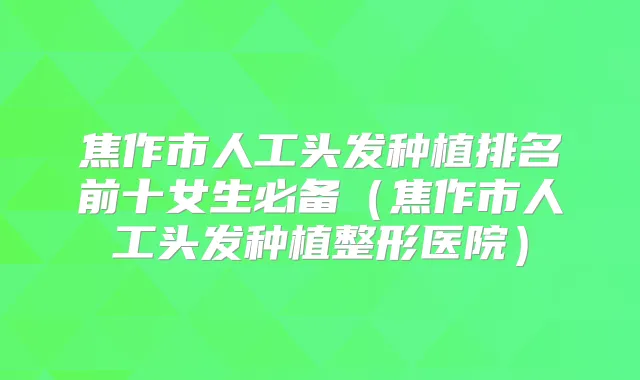 焦作市人工头发种植排名前十女生必备（焦作市人工头发种植整形医院）