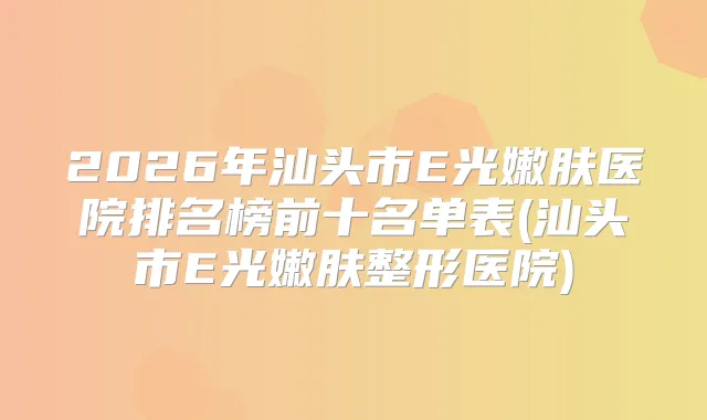 2026年汕头市E光嫩肤医院排名榜前十名单表(汕头市E光嫩肤整形医院)