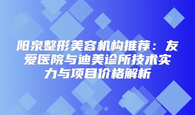 阳泉整形美容机构推荐：友爱医院与诊所技术实力与项目价格解析
