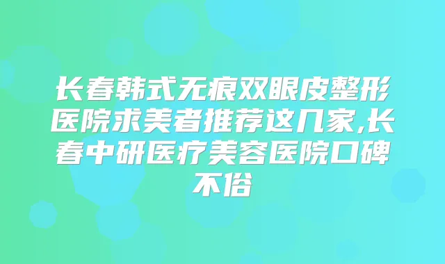长春韩式无痕双眼皮整形医院求美者推荐这几家,长春中研医疗美容医院口碑不俗