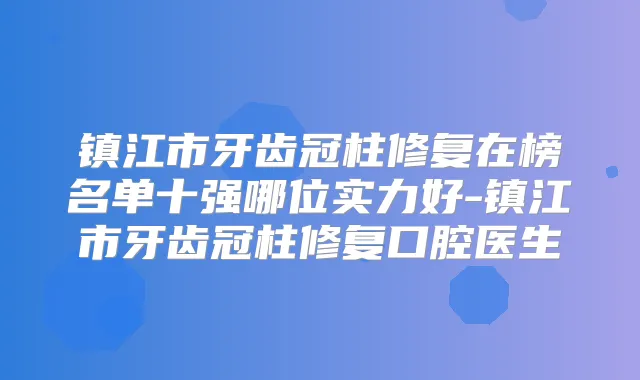 镇江市牙齿冠柱修复在榜名单十强哪位实力好-镇江市牙齿冠柱修复口腔医生