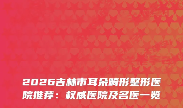 2026吉林市耳朵畸形整形医院推荐：医院及名医一览