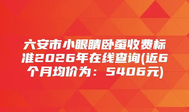 六安市小眼睛卧蚕收费标准2026年在线查询(近6个月均价为：5406元)