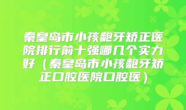 秦皇岛市小孩龅牙矫正医院排行前十强哪几个实力好（秦皇岛市小孩龅牙矫正口腔医院口腔医）