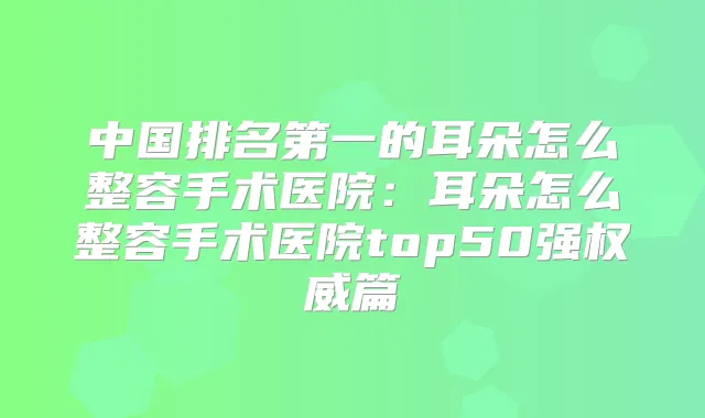 中国的耳朵怎么整容手术医院：耳朵怎么整容手术医院top50强篇