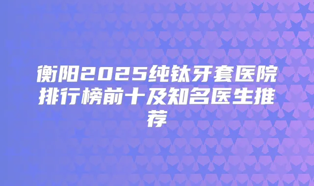 衡阳2025纯钛牙套医院排行榜前十及知名医生推荐