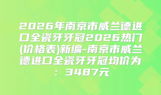 2026年南京市威兰德进口全瓷牙牙冠2026热门(价格表)新编-南京市威兰德进口全瓷牙牙冠均价为：3487元