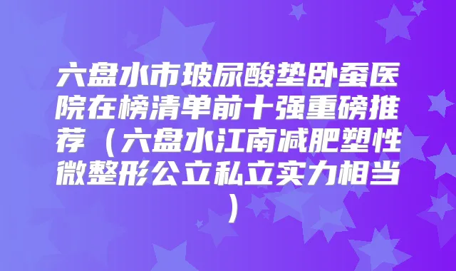 六盘水市玻尿酸垫卧蚕医院在榜清单前十强重磅推荐(六盘水江南减肥塑性微整形公立私立实力相当)