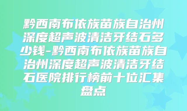 黔西南布依族苗族自治州深度超声波清洁牙结石多少钱-黔西南布依族苗族自治州深度超声波清洁牙结石医院排行榜前十位汇集盘点