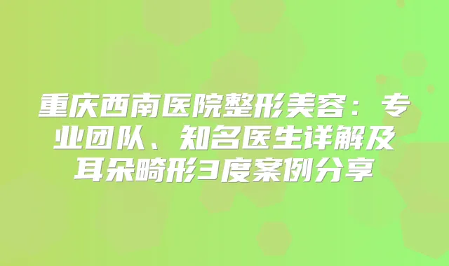 重庆西南医院整形美容：专业团队、知名医生详解及耳朵畸形3度案例分享