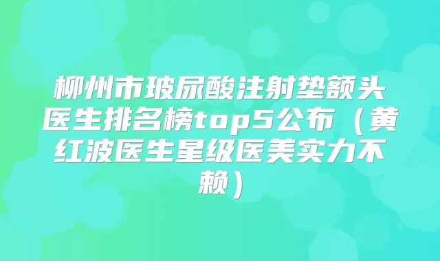 柳州市玻尿酸注射垫额头医生排名榜top5公布（黄红波医生星级医美实力不赖）