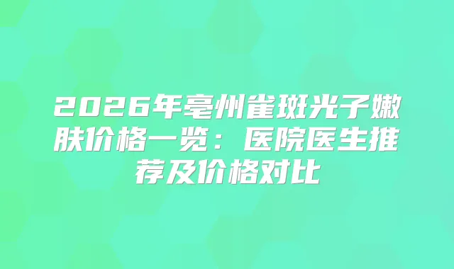 2026年亳州雀斑光子嫩肤价格一览：医院医生推荐及价格对比