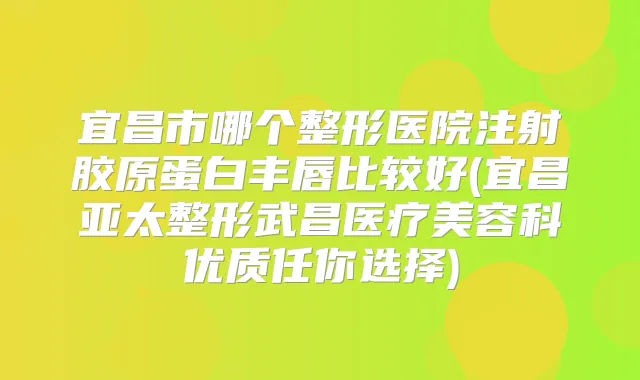 宜昌市哪个整形医院注射胶原蛋白丰唇比较好(宜昌亚太整形武昌医疗美容科优质任你选择)