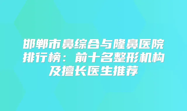 邯郸市鼻综合与隆鼻医院排行榜：前十名整形机构及擅长医生推荐
