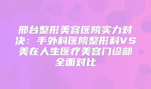 邢台整形美容医院实力对决：手外科医院整形科VS美在人生医疗美容门诊部全面对比