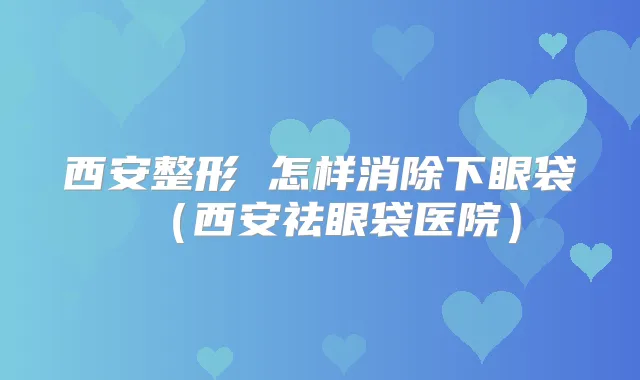 西安整形 怎样消除下眼袋（西安祛眼袋医院）