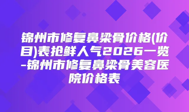 锦州市修复鼻梁骨价格(价目)表抢鲜人气2026一览-锦州市修复鼻梁骨美容医院价格表