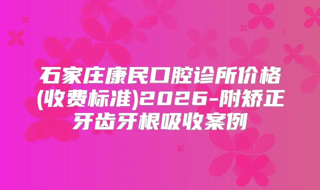 石家庄康民口腔诊所价格(收费标准)2026-附矫正牙齿牙根吸收案例