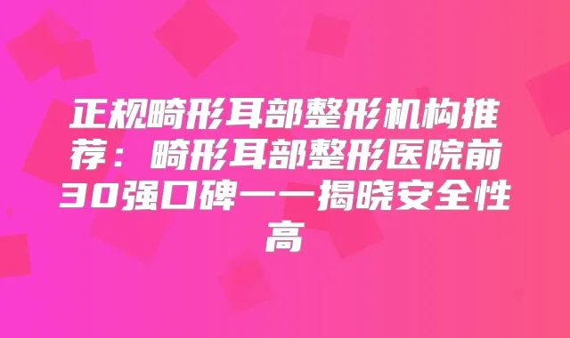 正规畸形耳部整形机构推荐:畸形耳部整形医院前30强口碑一一揭晓安全性高