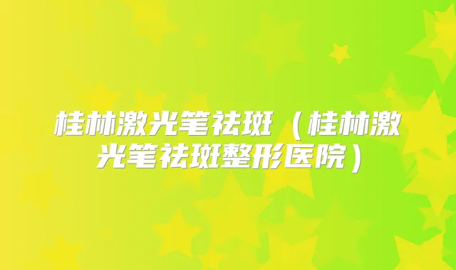 桂林激光笔祛斑（桂林激光笔祛斑整形医院）