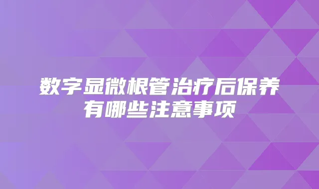 数字显微根管后保养有哪些注意事项