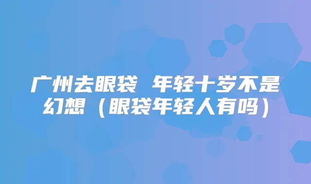 广州去眼袋 年轻十岁不是幻想（眼袋年轻人有吗）