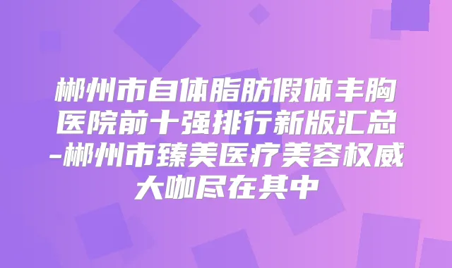 郴州市自体脂肪假体丰胸医院前十强排行新版汇总-郴州市臻美医疗美容大咖尽在其中