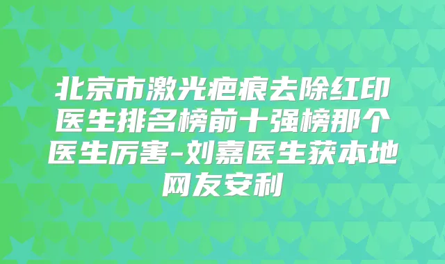 北京市激光疤痕去除红印医生排名榜前十强榜那个医生厉害-刘嘉医生获本地网友安利