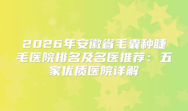 2026年安徽省毛囊种睫毛医院排名及名医推荐：五家优质医院详解