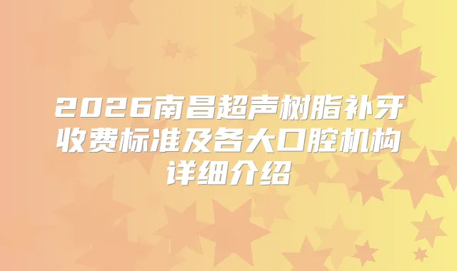 2026南昌超声树脂补牙收费标准及各大口腔机构详细介绍