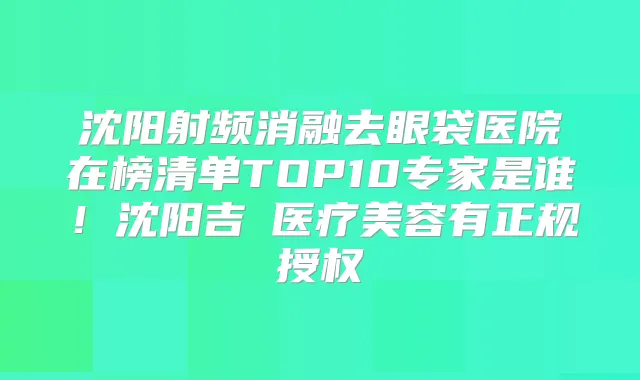 沈阳射频消融去眼袋医院在榜清单TOP10专家是谁！沈阳吉媄医疗美容有正规授权