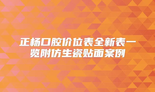 正杨口腔价位表全新表一览附仿生瓷贴面案例