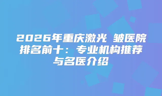 2026年重庆激光袪皱医院排名前十：专业机构推荐与名医介绍