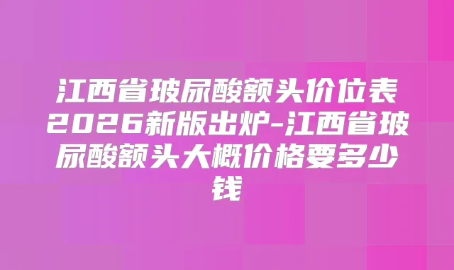 江西省玻尿酸额头价位表2026新版出炉-江西省玻尿酸额头大概价格要多少钱