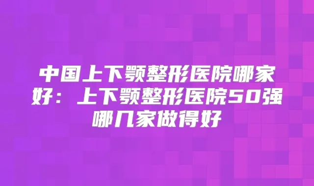 中国上下颚整形医院哪家好：上下颚整形医院50强哪几家做得好