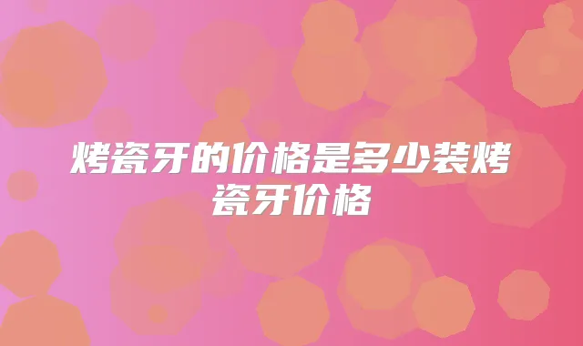 烤瓷牙的价格是多少装烤瓷牙价格