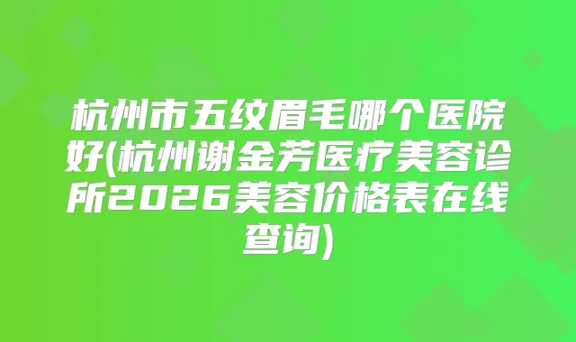 杭州市五纹眉毛哪个医院好(杭州谢金芳医疗美容诊所2026美容价格表在线查询)