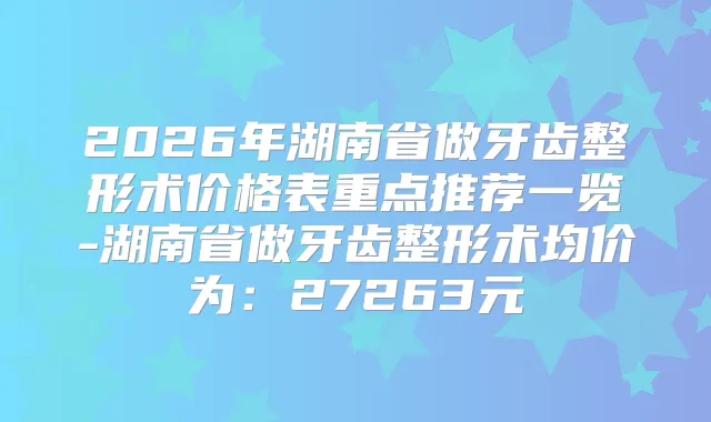 2026年湖南省做牙齿整形术价格表重点推荐一览-湖南省做牙齿整形术均价为：27263元