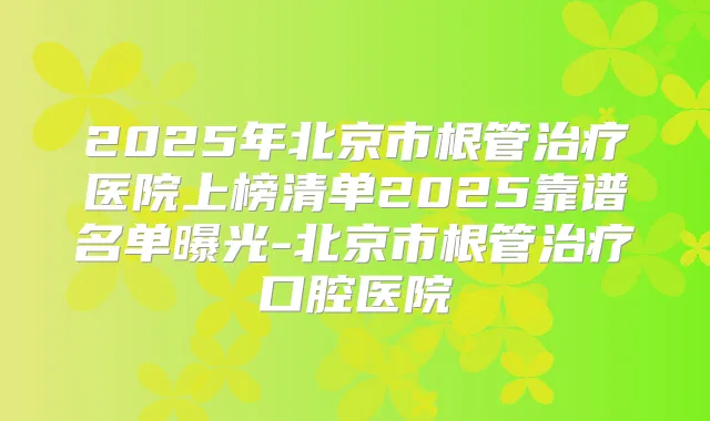 2025年北京市根管医院上榜清单2025靠谱名单曝光-北京市根管口腔医院