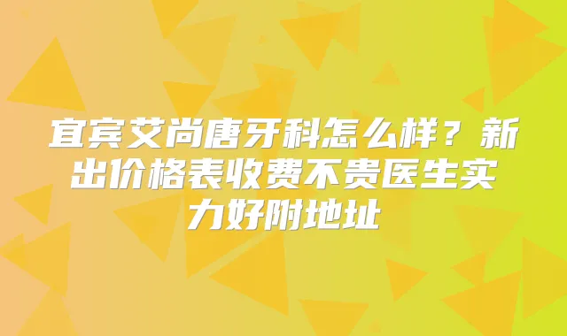 宜宾艾尚唐牙科怎么样？新出价格表收费不贵医生实力好附地址