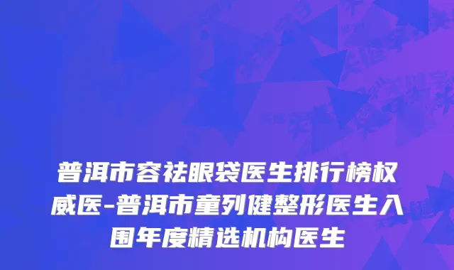 普洱市容祛眼袋医生排行榜医-普洱市童列健整形医生入围年度精选机构医生