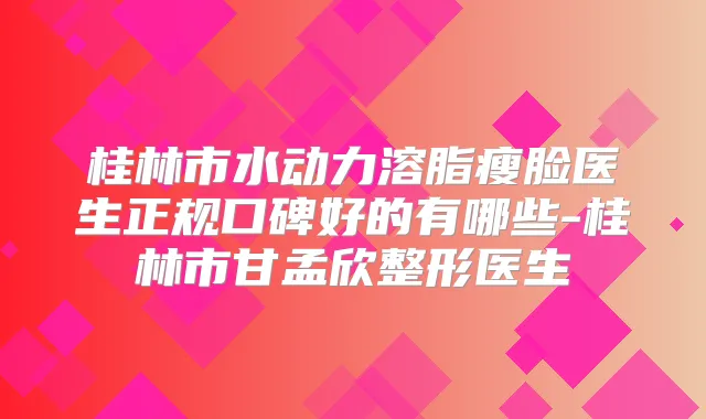 桂林市水动力溶脂瘦脸医生正规口碑好的有哪些-桂林市甘孟欣整形医生