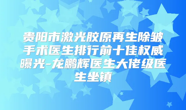 贵阳市激光胶原再生除皱手术医生排行前十佳曝光-龙鹏辉医生大佬级医生坐镇