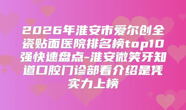 2026年淮安市爱尔创全瓷贴面医院排名榜top10强快速盘点-淮安微笑牙知道口腔门诊部看介绍是凭实力上榜