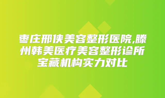 枣庄邢侠美容整形医院,滕州韩美医疗美容整形诊所宝藏机构实力对比