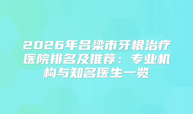 2026年吕梁市牙根医院排名及推荐：专业机构与知名医生一览