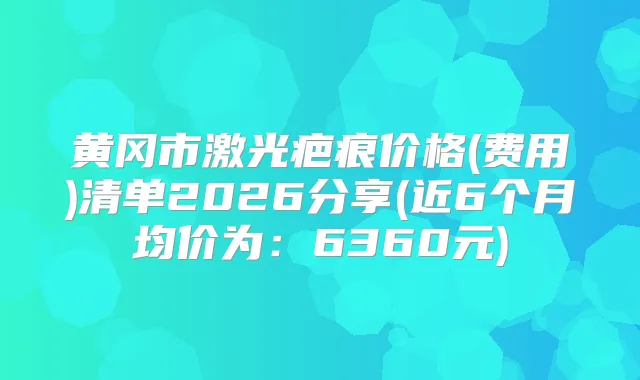 黄冈市激光疤痕价格(费用)清单2026分享(近6个月均价为：6360元)