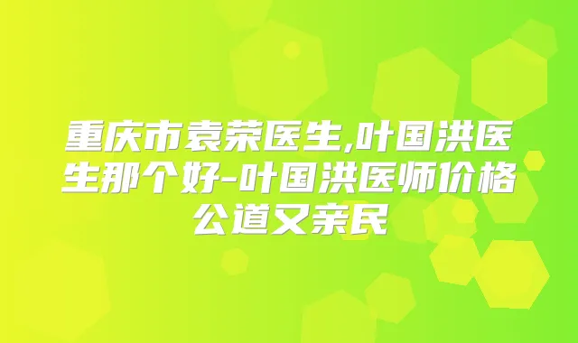 重庆市袁荣医生,叶国洪医生那个好-叶国洪医师价格公道又亲民