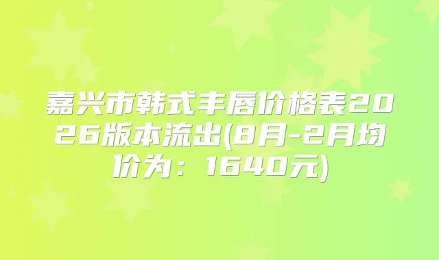 嘉兴市韩式丰唇价格表2026版本流出(8月-2月均价为:1640元)